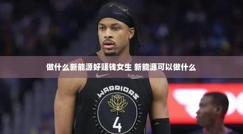 做什么新能源好赚钱女生 新能源可以做什么