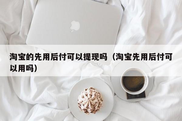 淘宝的先用后付可以提现吗（淘宝先用后付可以用吗）