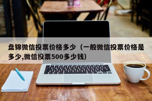 盘锦微信投票价格多少（一般微信投票价格是多少,微信投票500多少钱）