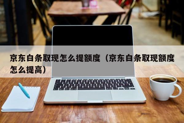 京东白条取现怎么提额度（京东白条取现额度怎么提高）