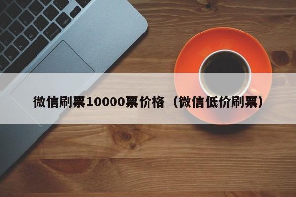 微信刷票10000票价格（微信低价刷票）