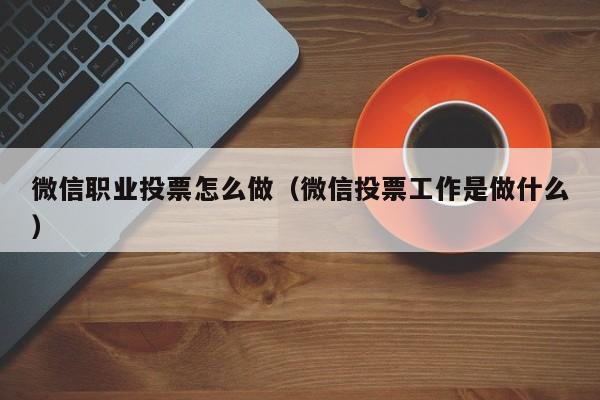 微信职业投票怎么做（微信投票工作是做什么）