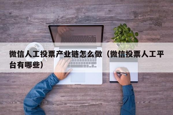 微信人工投票产业链怎么做（微信投票人工平台有哪些）