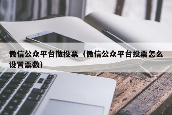 微信公众平台做投票（微信公众平台投票怎么设置票数）