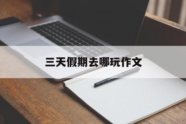 三天假期去哪玩作文(假期去游玩的作文三百字)